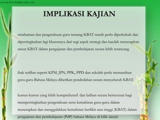 IMPLIKASI KAJIAN
emahaman dan pengetahuan guru tentang KBAT masih perlu diperkukuh dan
dipertingkatkan lagi khususnya dari segi aspek strategi dan kaedah menerapkan
unsur KBAT dalam pengajaran dan pembelajaran secara lebih terancang.
ihak terlibat seperti KPM, JPN, PPK, PPD dan sekolah perlu memastikan
guru-guru Bahasa Melayu diberikan pendedahan secara menyeluruh KBAT.
kursus-kursus yang lebih komprehensif dan latihan secara berterusan bagi
mempertingkatkan pengetahuan serta kemahiran guru-guru dalam
menerapkan dan menggalakkan kemahiran berfikir aras tinggi (KBAT) dalam
pengajaran dan pembelajaran (PdP) bahasa Melayu di bilik darjah
 
