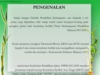 PENGENALAN
Sejajar dengan Falsafah Pendidikan Kebangsaan, satu daripada 6 ciri
utama yang diperlukan oleh setiap murid untuk berupaya bersaing pada
peringkat global ialah kemahiran berfikir ( Pelan Pembangunan Pendidikan
Malaysia 2013-2025 ).
Secara umumnya, mengikut Taksonomi Bloom, KBAT atau HOTs merujuk
kepada 4 aras teratas kemahiran berfikir iaitu mengaplikasi, menganalisis,
menilai dan mencipta. ( Kementerian Pelajaran Malaysia, 2012 )
ransformasi Kurikulum Pendidikan dalam PPPM 2013-2025 memberi
penekanan kepada konsep Kemahiran Berfikir Aras Tinggi (KBAT) atau
Higher Order Thinking Skills ( HOTS) yang berupaya melahirkan generasi
 