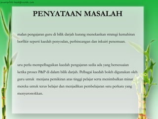 PENYATAAN MASALAH
malan pengajaran guru di bilik darjah kurang menekankan strategi kemahiran
berfikir seperti kaedah penyoalan, perbincangan dan inkuiri penemuan.
uru perlu mempelbagaikan kaedah pengajaran sedia ada yang bersesuaian
ketika proses P&P di dalam bilik darjah. Pelbagai kaedah boleh digunakan oleh
guru untuk menjana pemikiran aras tinggi pelajar serta menimbulkan minat
mereka untuk terus belajar dan menjadikan pembelajaran satu perkara yang
menyeronokkan.
 