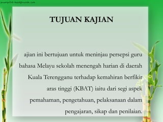 TUJUAN KAJIAN
ajian ini bertujuan untuk meninjau persepsi guru
bahasa Melayu sekolah menengah harian di daerah
Kuala Terengganu terhadap kemahiran berfikir
aras tinggi (KBAT) iaitu dari segi aspek
pemahaman, pengetahuan, pelaksanaan dalam
pengajaran, sikap dan penilaian.
 