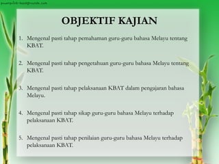 OBJEKTIF KAJIAN
1. Mengenal pasti tahap pemahaman guru-guru bahasa Melayu tentang
KBAT.
2. Mengenal pasti tahap pengetahuan guru-guru bahasa Melayu tentang
KBAT.
3. Mengenal pasti tahap pelaksanaan KBAT dalam pengajaran bahasa
Melayu.
4. Mengenal pasti tahap sikap guru-guru bahasa Melayu terhadap
pelaksanaan KBAT.
5. Mengenal pasti tahap penilaian guru-guru bahasa Melayu terhadap
pelaksanaan KBAT.
 
