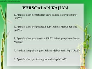 PERSOALAN KAJIAN
1. Apakah tahap pemahaman guru Bahasa Melayu tentang
KBAT?
2. Apakah tahap pengetahuan guru Bahasa Melayu tentang
KBAT?
3. Apakah tahap pelaksanaan KBAT dalam pengajaran bahasa
Melayu?
4. Apakah tahap sikap guru Bahasa Melayu terhadap KBAT?
5. Apakah tahap penilaian guru terhadap KBAT?
 