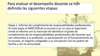Para evaluar el desempeño docente se han
definido las siguientes etapas:
Etapa 1. Informe de cumplimiento de responsabilidades profesionales.
En esta etapa el DIRECTOR de la escuela o en su caso el supervisor,
emite el informe con la intención de identificar el grado de
cumplimiento de las responsabilidades profesionales del docente que
son inherentes a su profesión, su participación en el funcionamiento de
la escuela, en órganos colegiados y su vinculación con los padres de
familia y con la comunidad.
 