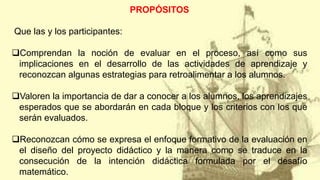 PROPÓSITOS
Que las y los participantes:
Comprendan la noción de evaluar en el proceso, así como sus
implicaciones en el desarrollo de las actividades de aprendizaje y
reconozcan algunas estrategias para retroalimentar a los alumnos.
Valoren la importancia de dar a conocer a los alumnos, los aprendizajes
esperados que se abordarán en cada bloque y los criterios con los que
serán evaluados.
Reconozcan cómo se expresa el enfoque formativo de la evaluación en
el diseño del proyecto didáctico y la manera como se traduce en la
consecución de la intención didáctica formulada por el desafío
matemático.
 