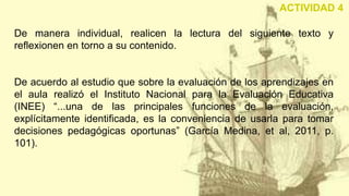 De manera individual, realicen la lectura del siguiente texto y
reflexionen en torno a su contenido.
De acuerdo al estudio que sobre la evaluación de los aprendizajes en
el aula realizó el Instituto Nacional para la Evaluación Educativa
(INEE) “...una de las principales funciones de la evaluación,
explícitamente identificada, es la conveniencia de usarla para tomar
decisiones pedagógicas oportunas” (García Medina, et al, 2011, p.
101).
ACTIVIDAD 4
 