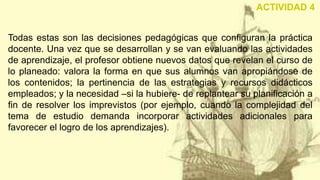 Todas estas son las decisiones pedagógicas que configuran la práctica
docente. Una vez que se desarrollan y se van evaluando las actividades
de aprendizaje, el profesor obtiene nuevos datos que revelan el curso de
lo planeado: valora la forma en que sus alumnos van apropiándose de
los contenidos; la pertinencia de las estrategias y recursos didácticos
empleados; y la necesidad –si la hubiere- de replantear su planificación a
fin de resolver los imprevistos (por ejemplo, cuando la complejidad del
tema de estudio demanda incorporar actividades adicionales para
favorecer el logro de los aprendizajes).
ACTIVIDAD 4
 