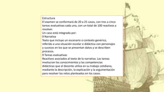 Estructura
El examen se conformará de 20 a 25 casos, con tres a cinco
tareas evaluativas cada uno, con un total de 100 reactivos a
resolver.
Un caso está integrado por:
Narrativa
Texto que incluye un escenario o contexto genérico,
referido a una situación escolar o didáctica con personajes
y sucesos en los que se presentan datos y se describen
procesos.
Tareas evaluativas
Reactivos asociados al texto de la narrativa. Las tareas
involucran los conocimientos y las competencias
didácticas que el docente utiliza en su trabajo cotidiano,
mediante la descripción, la explicación y la argumentación
para resolver los retos planteados en los casos.
 