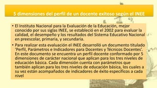 5 dimensiones del perfil de un docente exitoso según el INEE
• El Instituto Nacional para la Evaluación de la Educación, mejor
conocido por sus siglas INEE, se estableció en el 2002 para evaluar la
calidad, el desempeño y los resultados del Sistema Educativo Nacional
en preescolar, primaria, y secundaria.
• Para realizar esta evaluación el INEE desarrolló un documento titulado
‘Perfil, Parámetros e Indicadores para Docentes y Técnicos Docentes’.
En este documento se encuentra un perfil docente conformado por 5
dimensiones de carácter nacional que aplican para los tres niveles de
educación básica. Cada dimensión cuenta con parámetros que
también aplican para los tres niveles de educación básica, los cuales a
su vez están acompañados de indicadores de éxito específicos a cada
nivel
 