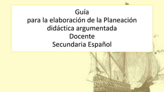 Guía
para la elaboración de la Planeación
didáctica argumentada
Docente
Secundaria Español
 