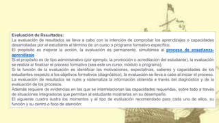 Evaluación de Resultados:
La evaluación de resultados se lleva a cabo con la intención de comprobar los aprendizajes o capacidades
desarrolladas por el estudiante al término de un curso o programa formativo específico.
El propósito es mejorar la acción, la evaluación es permanente, simultánea al proceso de enseñanza-
aprendizaje.
Si el propósito es de tipo administrativo (por ejemplo, la promoción o acreditación del estudiante), la evaluación
se realiza al finalizar el proceso formativo (sea este un curso, módulo o programa).
Si la función de la evaluación es identificar las motivaciones, expectativas, saberes y capacidades de los
estudiantes respecto a los objetivos formativos (diagnóstico), la evaluación se lleva a cabo al iniciar el proceso.
La evaluación de resultados se nutre y sistematiza la información obtenida a través del diagnóstico y de la
evaluación de los procesos.
Además requiere de evidencias en las que se interrelacionan las capacidades requeridas, sobre todo a través
de situaciones integradoras que permitan al estudiante mostrarlas en su desempeño.
El siguiente cuadro ilustra los momentos y el tipo de evaluación recomendado para cada uno de ellos, su
función y su centro o foco de atención:
 