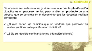 De acuerdo con este enfoque y si se reconoce que la planificación
didáctica es un proceso mental, pero también un producto de este
proceso que se concreta en el documento que los docentes realizan
por escrito:
 ¿Cuáles serían los cambios que se tendrían que promover en
ambos sentidos en la planificación didáctica?
 ¿Sólo se requiere cambiar la forma o también el fondo?
ACTIVIDAD 2
 