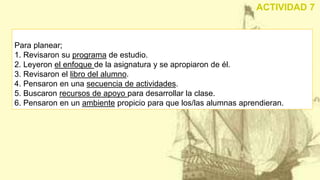 Para planear;
1. Revisaron su programa de estudio.
2. Leyeron el enfoque de la asignatura y se apropiaron de él.
3. Revisaron el libro del alumno.
4. Pensaron en una secuencia de actividades.
5. Buscaron recursos de apoyo para desarrollar la clase.
6. Pensaron en un ambiente propicio para que los/las alumnas aprendieran.
ACTIVIDAD 7
 