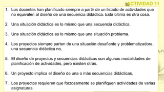 1. Los docentes han planificado siempre a partir de un listado de actividades que
no equivalen al diseño de una secuencia didáctica. Esta última es otra cosa.
2. Una situación didáctica es lo mismo que una secuencia didáctica.
3. Una situación didáctica es lo mismo que una situación problema.
4. Los proyectos siempre parten de una situación desafiante y problematizadora,
una secuencia didáctica no.
5. El diseño de proyectos y secuencias didácticas son algunas modalidades de
planificación de actividades, pero existen otras.
6. Un proyecto implica el diseño de una o más secuencias didácticas.
7. Los proyectos requieren que forzosamente se planifiquen actividades de varias
asignaturas.
ACTIVIDAD 11
 