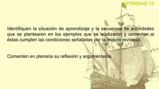 Identifiquen la situación de aprendizaje y la secuencia de actividades
que se plantearon en los ejemplos que se analizaron y comenten si
éstas cumplen las condiciones señaladas por la lectura revisada.
Comenten en plenaria su reflexión y arguméntenla.
ACTIVIDAD 13
 