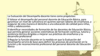 La Evaluación del Desempeño docente tiene como propósitos:
Valorar el desempeño del personal docente de Educación Básica, para
garantizar un nivel de suficiencia en quienes ejerzan labores de enseñanza, y
asegurar de esta manera el derecho a una educación de calidad para niñas,
niños y adolescentes
Identificar necesidades de formación de los docentes de Educación Básica,
que permita generar acciones sistemáticas de formación continua, tutoría y
asistencia técnica dirigidas a mejorar sus prácticas de enseñanza y su
desarrollo profesional
Regular la función docente en la medida en que la Evaluación del
Desempeño servirá de base para definir los procesos de promoción en la
función y de reconocimiento profesional del personal docente de Educación
Básica
 