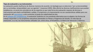 Tipos de evaluación y sus instrumentos
La evaluación puede clasificarse de diversas maneras de acuerdo a la tipología que se seleccione "por su funcionalidad,
por su normotipo, temporalidad o por sus agentes", Casanova (1995). Más allá de las diversas clasificaciones que puedan
establecerse, un punto de coincidencia de los expertos es que cada forma de evaluación requiere de técnicas e
instrumentos para darle confiabilidad y validez. El empirismo y la improvisación no son características válidas para una
evaluación del aprendizaje y solo aumentan el grado de subjetividad de ésta.
En el enfoque por competencias, la evaluación auténtica es una excelente alternativa que se adapta a las formas de
trabajo requeridas y a los propósitos educativos planteados en Planes y Programas de estudio. En este tipo de
evaluación, a su vez, los instrumentos utilizados son, entre otros, el Portafolios y la Matriz de Valoración o Rúbricas.
 
