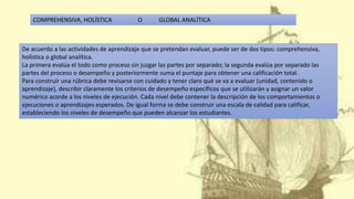 De acuerdo a las actividades de aprendizaje que se pretendan evaluar, puede ser de dos tipos: comprehensiva,
holística o global analítica.
La primera evalúa el todo como proceso sin juzgar las partes por separado; la segunda evalúa por separado las
partes del proceso o desempeño y posteriormente suma el puntaje para obtener una calificación total.
Para construir una rúbrica debe revisarse con cuidado y tener claro qué se va a evaluar (unidad, contenido o
aprendizaje), describir claramente los criterios de desempeño específicos que se utilizarán y asignar un valor
numérico acorde a los niveles de ejecución. Cada nivel debe contener la descripción de los comportamientos o
ejecuciones o aprendizajes esperados. De igual forma se debe construir una escala de calidad para calificar,
estableciendo los niveles de desempeño que pueden alcanzar los estudiantes.
COMPREHENSIVA, HOLÍSTICA O GLOBAL ANALÍTICA
 