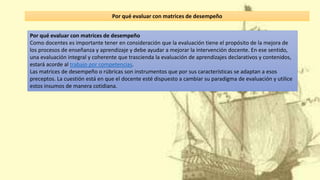 Por qué evaluar con matrices de desempeño
Como docentes es importante tener en consideración que la evaluación tiene el propósito de la mejora de
los procesos de enseñanza y aprendizaje y debe ayudar a mejorar la intervención docente. En ese sentido,
una evaluación integral y coherente que trascienda la evaluación de aprendizajes declarativos y contenidos,
estará acorde al trabajo por competencias.
Las matrices de desempeño o rúbricas son instrumentos que por sus características se adaptan a esos
preceptos. La cuestión está en que el docente esté dispuesto a cambiar su paradigma de evaluación y utilice
estos insumos de manera cotidiana.
Por qué evaluar con matrices de desempeño
 