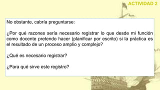 No obstante, cabría preguntarse:
¿Por qué razones sería necesario registrar lo que desde mi función
como docente pretendo hacer (planificar por escrito) si la práctica es
el resultado de un proceso amplio y complejo?
¿Qué es necesario registrar?
¿Para qué sirve este registro?
ACTIVIDAD 2
 
