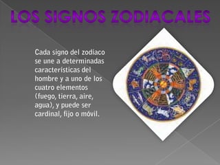 Los signos zodiacales Cada signo del zodíaco se une a determinadas características del hombre y a uno de los cuatro elementos (fuego, tierra, aire, agua), y puede ser cardinal, fijo o móvil. 