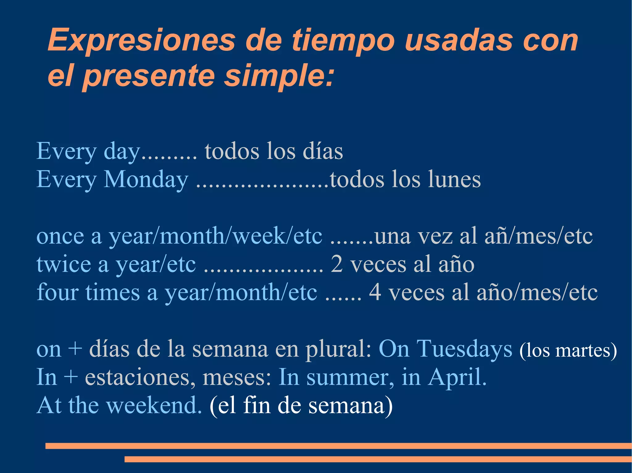 Expresiones de tiempo usadas con el presente simple: Every day ......... todos los días Every Monday  .....................todos los lunes once a year/month/week/etc  .......una vez al añ/mes/etc twice a year/etc  ................... 2 veces al año four times a year/month/etc  ...... 4 veces al año/mes/etc on +  días de la semana en plural:  On Tuesdays  (los martes) In +  estaciones, meses:  In summer, in April. At the weekend.  (el fin de semana) 