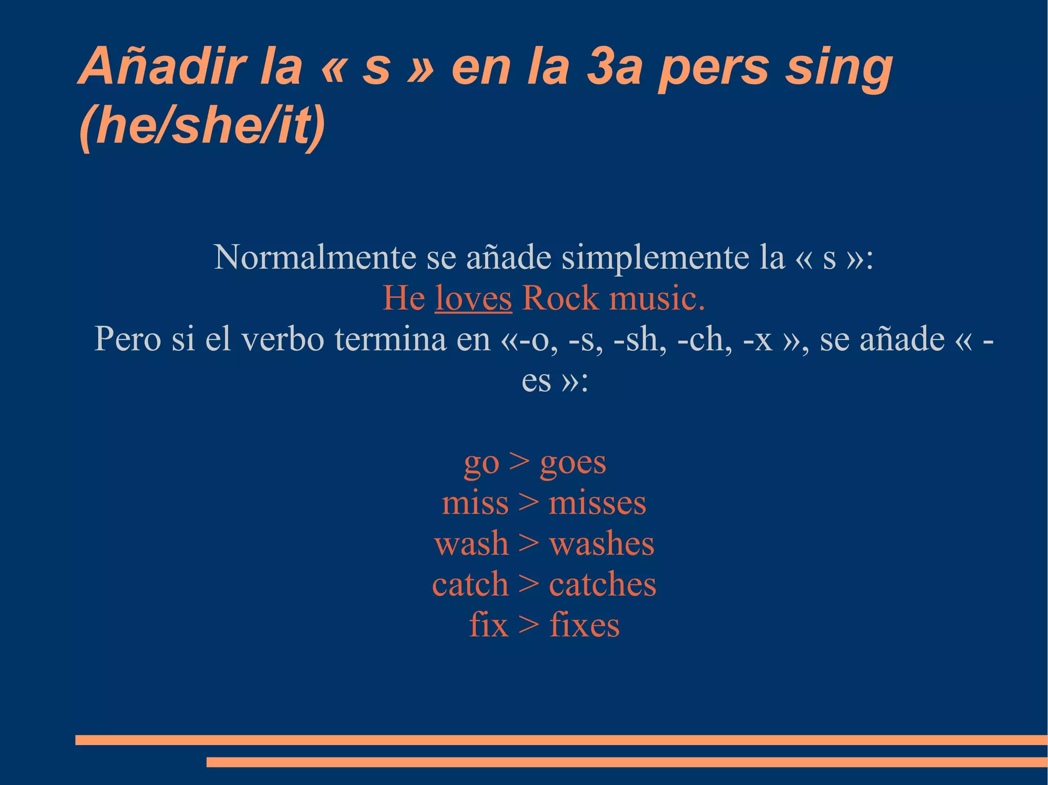 Añadir la « s » en la 3a pers sing (he/she/it) Normalmente se añade simplemente la « s »: He  loves  Rock music. Pero si el verbo termina en «-o, -s, -sh, -ch, -x », se añade « -es »: go > goes miss > misses wash > washes catch > catches fix > fixes 