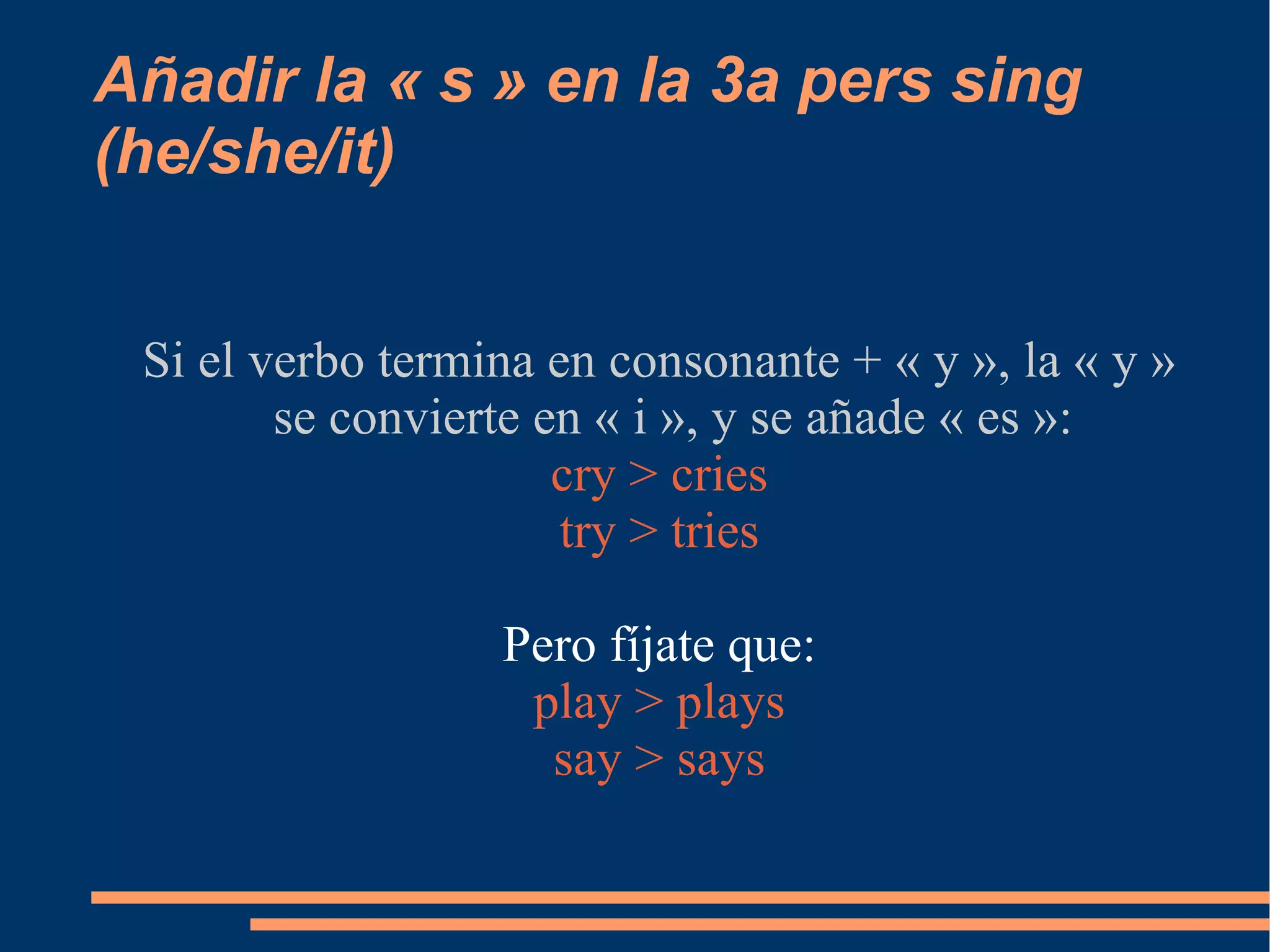 Añadir la « s » en la 3a pers sing (he/she/it) Si el verbo termina en consonante + « y », la « y » se convierte en « i », y se añade « es »: cry > cries try > tries Pero fíjate que: play > plays say > says 