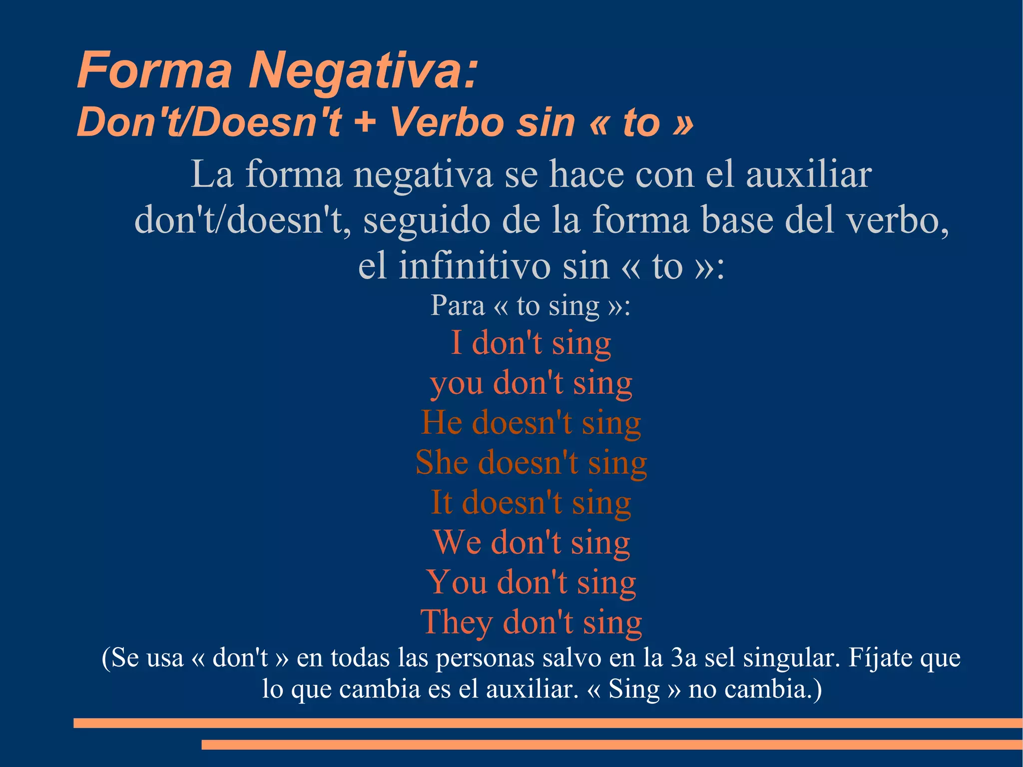 Forma Negativa:  Don't/Doesn't + Verbo sin « to » La forma negativa se hace con el auxiliar don't/doesn't, seguido de la forma base del verbo, el infinitivo sin « to »: Para « to sing »: I don't sing you don't sing He doesn't sing She doesn't sing It doesn't sing We don't sing You don't sing They don't sing (Se usa « don't » en todas las personas salvo en la 3a sel singular. Fíjate que lo que cambia es el auxiliar. « Sing » no cambia.) 