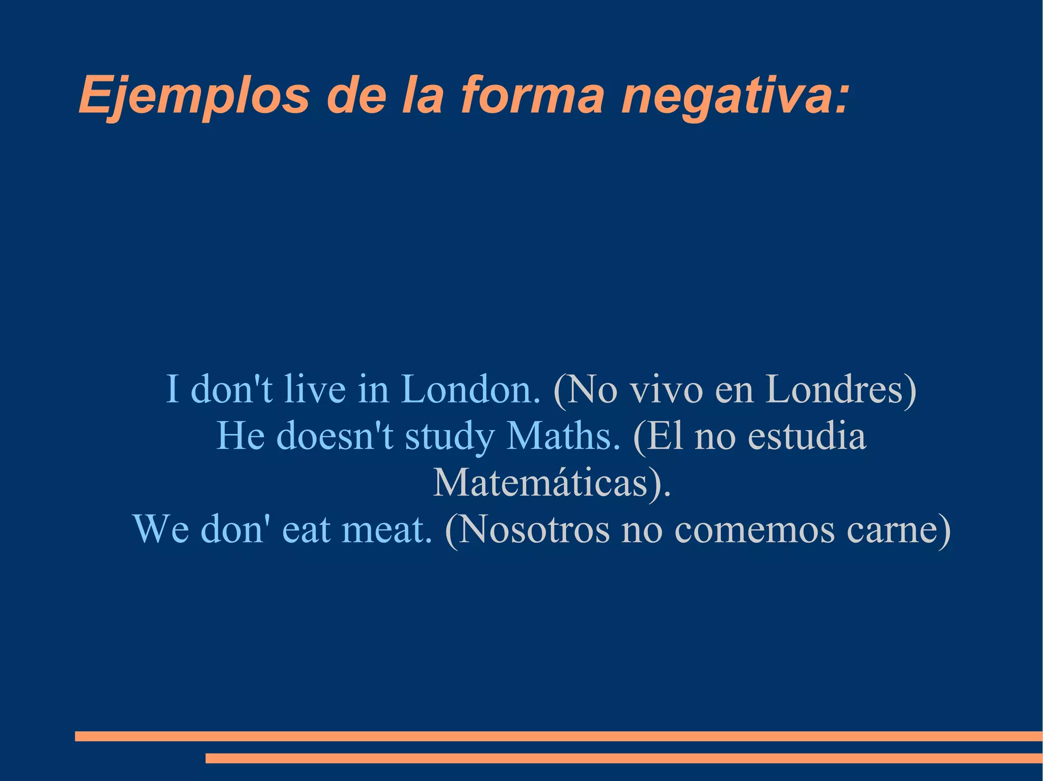 Ejemplos de la forma negativa: I don't live in London.  (No vivo en Londres) He doesn't study Maths.  (El no estudia Matemáticas). We don' eat meat.  (Nosotros no comemos carne) 