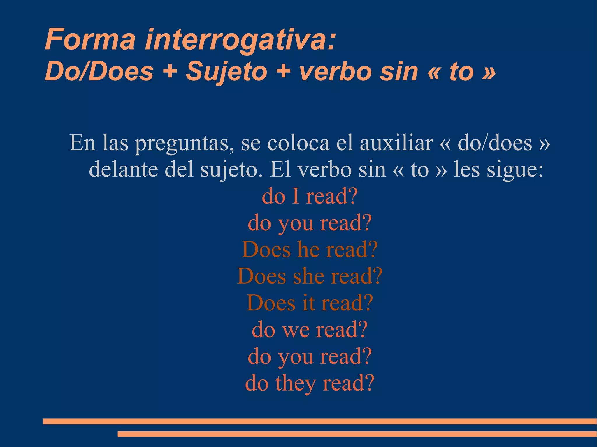 Forma interrogativa: Do/Does + Sujeto + verbo sin « to » En las preguntas, se coloca el auxiliar « do/does » delante del sujeto. El verbo sin « to » les sigue: do I read? do you read? Does he read? Does she read? Does it read? do we read? do you read? do they read? 