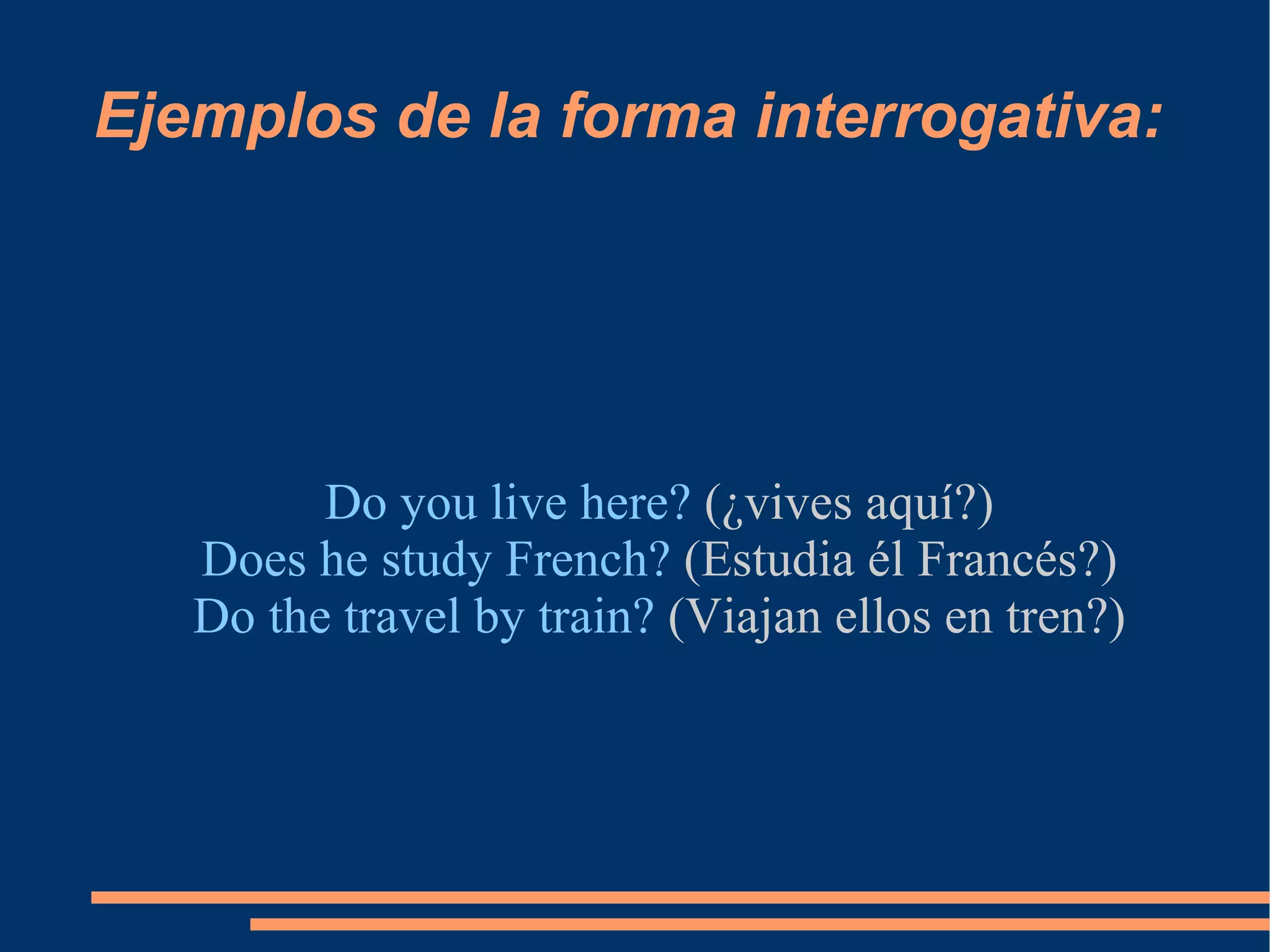 Ejemplos de la forma interrogativa: Do you live here?  (¿vives aquí?) Does he study French?  (Estudia él Francés?) Do the travel by train?  (Viajan ellos en tren?) 