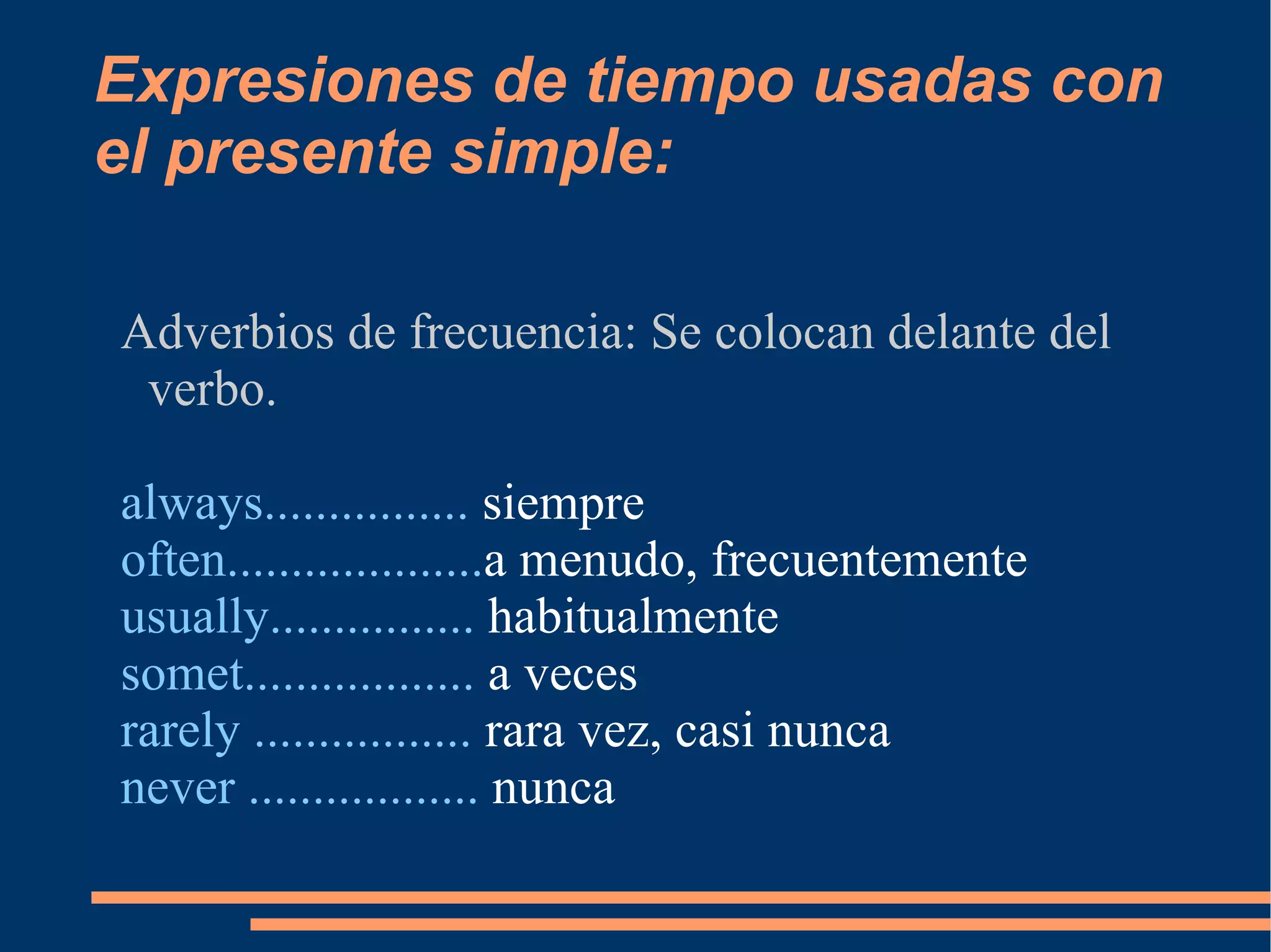 Expresiones de tiempo usadas con el presente simple: Adverbios de frecuencia: Se colocan delante del verbo. always................  siempre often.................... a menudo, frecuentemente usually................  habitualmente somet..................  a veces rarely .................  rara vez, casi nunca never ..................  nunca 