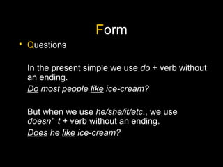 F orm Q uestions In the present simple we use  do  + verb without an ending. Do  most people  like  ice-cream? But when we use  he/she/it/etc ., we use  doesn’t  + verb without an ending. Does  he  like  ice-cream? 