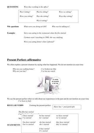 QUESTIONS            Were they working in the office?

                Was I sitting?        Was he sitting?               Were we sitting?

                Were you sitting?     Was she sitting?              Were they sitting?

                                      Was it sitting?


Wh- questions        What were you doing at 6.00?           Who was he talking to?


Examples             Steve was eating in the restaurant when the fire started.

                     Carmen wasn’t teaching in 1990, she was studying.

                     Were you eating dinner when I phoned?




Present Perfect: affirmative
We often explain a present situation by saying what has happened. We do not mention an exact time

       Why are you walking home?            I’ve broken my bike
       Why are you late?                    I’ve lost my watch




We use the present perfect when we talk about our experiences in the past and do not mention an exact time
              I’ve been to Italy

REGULAR VERBS                Forming the present perfect:
                                                              Have/ has + past participle

              The film has started
              I’ve finished my homework
                    I have started       he has started        we have started
                    I’ve started the pasthe’s started the same we’ve started
              With regular verbs,         participle is        as the past simple.
                   You have started      she has started         they have started
STATEMENTS         You’ve started        she’s started           they’ve started

                                         It has started
                                         It’s started
 
