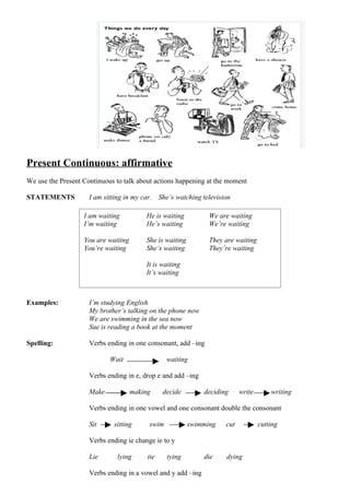 Present Continuous: affirmative
We use the Present Continuous to talk about actions happening at the moment

STATEMENTS           I am sitting in my car.    She’s watching television

                   I am waiting           He is waiting          We are waiting
                   I’m waiting            He’s waiting           We’re waiting

                   You are waiting        She is waiting         They are waiting
                   You’re waiting         She’s waiting          They’re waiting

                                          It is waiting
                                          It’s waiting



Examples:            I’m studying English
                     My brother’s talking on the phone now
                     We are swimming in the sea now
                     Sue is reading a book at the moment

Spelling:            Verbs ending in one consonant, add –ing

                            Wait                  waiting

                     Verbs ending in e, drop e and add –ing

                     Make            making      decide        deciding      write       writing

                     Verbs ending in one vowel and one consonant double the consonant

                     Sit      sitting      swim            swimming    cut           cutting

                     Verbs ending ie change ie to y

                     Lie       lying      tie     tying        die     dying

                     Verbs ending in a vowel and y add –ing
 