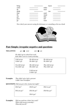 bring                         ----------------           know             --------------
               come                 ----------------            make            --------------
               do                   ----------------            meet            --------------
               drink                         ----------------           run              --------------
               find                 ----------------            send            --------------
               fly                  ----------------            stand           --------------
               get                  ----------------            take            --------------
               give                 ----------------            tell            --------------
               go                   ----------------            wear            --------------

               Now check your answers using the dictionary or consulting a list on a book.




Past Simple: irregular negative and questions
NEGATIVES           go       went           eat         ate

             We didn’t go to school last week.
             Kate didn’t eat ice-cream yesterday
            I did not go            He did not go               We did not go
            I didn’t go             He didn’t go                We didn’t go

            You did not go          She did not go              They did not go
            You didn’t go           She didn’t go               They didn’t go

                                    It did not go
                                    It didn’t go


Examples:    They didn’t give Jack a present
             I didn’t have breakfast

QUESTIONS Did you go to the cinema last night?
            Did I go?               Did he go?                  Did we go?

            Did you go?             Did she go?                 Did they go?

                                    Did it go?


Examples:    Did you send me a letter last week?
             Where did you go yesterday?
             What did you do?
 