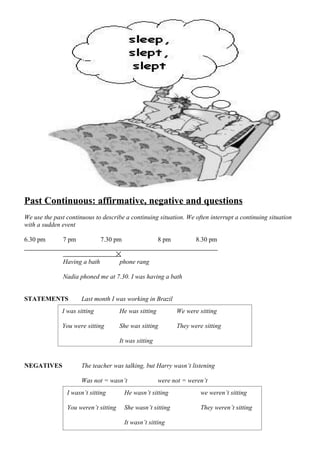 Past Continuous: affirmative, negative and questions
We use the past continuous to describe a continuing situation. We often interrupt a continuing situation
with a sudden event

6.30 pm        7 pm            7.30 pm                 8 pm          8.30 pm


               Having a bath          phone rang

               Nadia phoned me at 7.30. I was having a bath


STATEMENTS            Last month I was working in Brazil
              I was sitting           He was sitting          We were sitting

              You were sitting        She was sitting         They were sitting

                                      It was sitting


NEGATIVES             The teacher was talking, but Harry wasn’t listening

                      Was not = wasn’t                 were not = weren’t
                I wasn’t sitting         He wasn’t sitting             we weren’t sitting

                You weren’t sitting      She wasn’t sitting            They weren’t sitting

                                         It wasn’t sitting
 