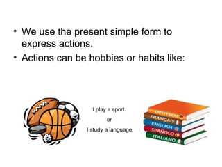We use the present simple form to express actions. Actions can be hobbies or habits like:  I play a sport.  or  I study a language. 