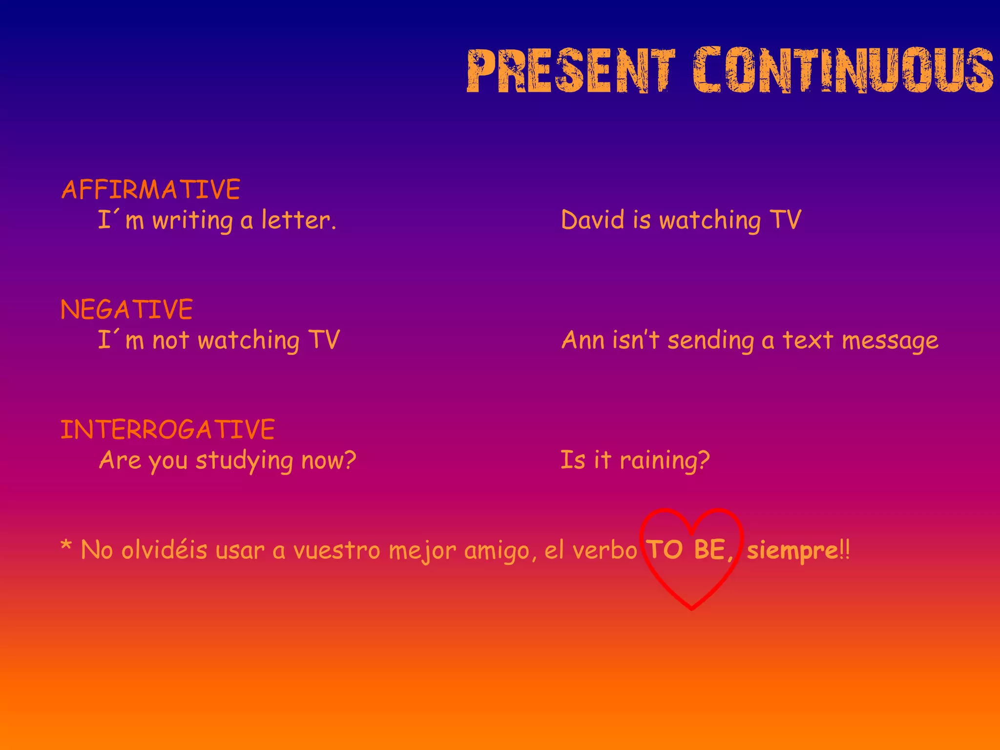 PRESENT CONTINUOUS
AFFIRMATIVE
I´m writing a letter. David is watching TV
NEGATIVE
I´m not watching TV Ann isn’t sending a text message
INTERROGATIVE
Are you studying now? Is it raining?
* No olvidéis usar a vuestro mejor amigo, el verbo TO BE, siempre!!