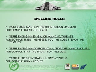 SPELLING RULES:
• MOST VERBS TAKE –S IN THE THIRD PERSON SINGULAR.
FOR EXAMPLE, I READ – HE READS.
• VERBS ENDING IN –SS, -SH, -CH, -X AND –O, TAKE –ES.
FOR EXAMPLE, I KISS – HE KISSES. I GO – HE GOES. I TEACH – HE
TEACHES.
• VERBS ENDING IN A CONSONANT + Y, DROP THE –Y AND TAKE –IES.
FOR EXAMPLE, I TRY – HE TRIES. I FLY – HE FLIES.
• VERBS ENDING IN A VOWEL + Y, SIMPLY TAKE –S.
FOR EXAMPLE, I BUY – HE BUYS.
 