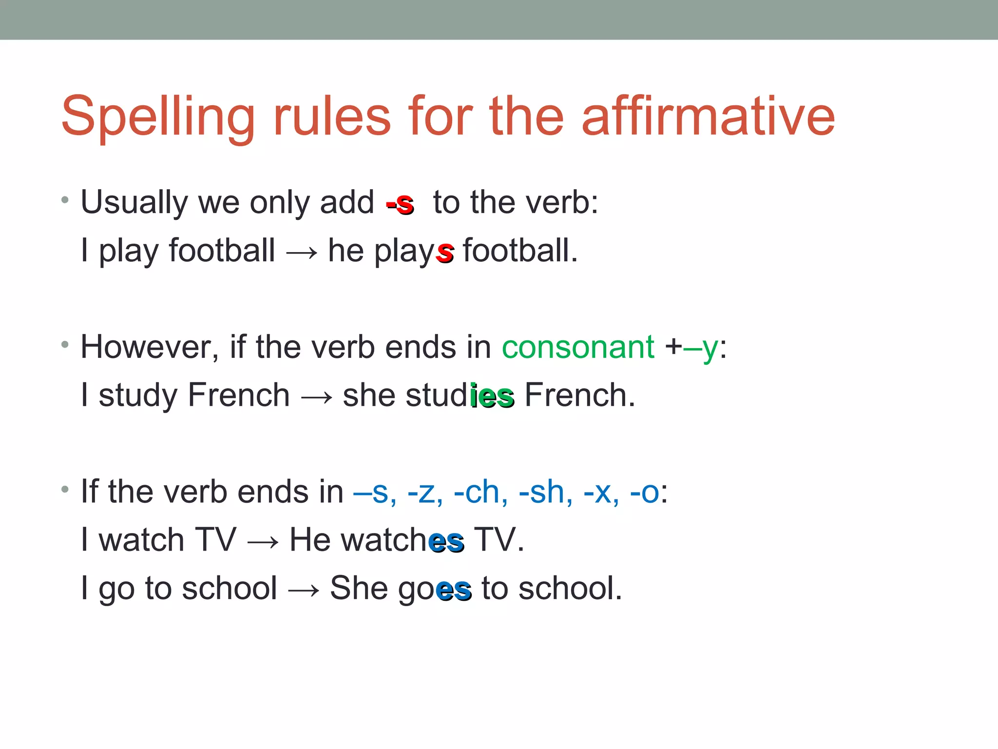 Spelling rules for the affirmative Usually we only add -s to the verb: I play football -> he play s football. However, if the verb ends in consonant + –y : I study French -> she stud ies French. If the verb ends in –s, -z, -ch, -sh, -x, -o : I watch TV -> He watch es TV. I go to school -> She go es to school.