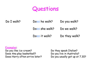 Questions Do I walk? Do es  he walk? Do you walk? Do es  she walk? Do we walk? Do es  it walk? Do they walk? Examples : Do you like ice-cream? Do they speak Italian? Does Ana play basketball? Do you live in Australia? Does Harry often arrive later? Do you usually get up at 7.30? 
