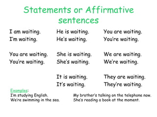 Statements or Affirmative sentences I am waiting. He is waiting. You are waiting. I’m waiting. He’s waiting. You’re waiting. You are waiting. She is waiting. We are waiting. You’re waiting. She’s waiting. We’re waiting. It is waiting. They are waiting. It’s waiting. They’re waiting. Examples : I’m studying English. My brother’s talking on the telephone now. We’re swimming in the sea. She’s reading a book at the moment. 