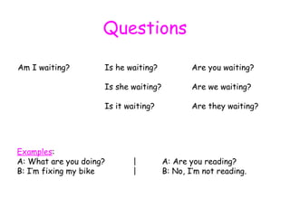 Questions Am I waiting? Is he waiting? Are you waiting? Is she waiting? Are we waiting? Is it waiting? Are they waiting? Examples : A: What are you doing? | A: Are you reading? B: I’m fixing my bike | B: No, I’m not reading. 