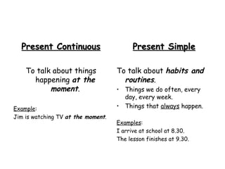 Present Continuous To talk about things happening  at the moment . Example :  Jim is watching TV  at the moment . Present Simple To talk about  habits and routines . Things we do often, every day, every week. Things that  always  happen. Examples : I arrive at school at 8.30. The lesson finishes at 9.30. 