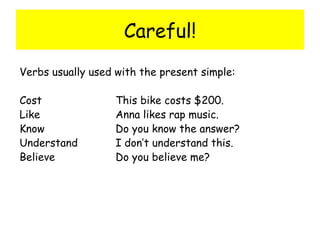 Careful! Verbs usually used with the present simple: Cost This bike costs $200. Like Anna likes rap music. Know Do you know the answer? Understand I don’t understand this. Believe Do you believe me? 