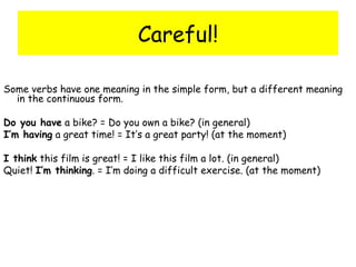 Careful! Some verbs have one meaning in the simple form, but a different meaning in the continuous form. Do you have  a bike? = Do you own a bike? (in general) I’m having  a great time! = It’s a great party! (at the moment) I think  this film is great! = I like this film a lot. (in general) Quiet!  I’m thinking . = I’m doing a difficult exercise. (at the moment) 
