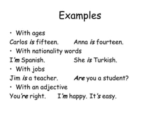 Examples With ages Carlos  is  fifteen. Anna  is  fourteen. With nationality words I ’m   Spanish. She  is  Turkish. With jobs Jim  is  a teacher. Are  you a student? With an adjective You ’re  right. I ’m  happy. It ’s  easy. 
