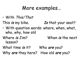 More examples… With  This/That This  is  my bike. Is  that your seat? With question words: where, when, what, who, why, how old Where  is  Jim?   When  is  the next lesson? What time  is  it?   Who  are  you? Why  are  they here?  How old  are  you? 