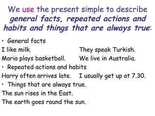 We  use  the present simple to describe  general facts, repeated actions and habits and things that are always true : General facts I like milk. They speak Turkish. Maria plays basketball. We live in Australia. Repeated actions and habits Harry often arrives late. I usually get up at 7.30. Things that are always true. The sun rises in the East. The earth goes round the sun. 